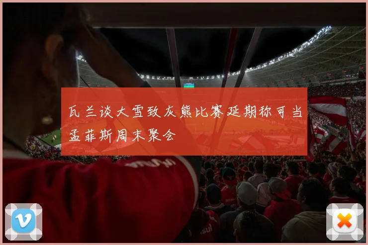 瓦兰谈大雪致灰熊比赛延期称可当孟菲斯周末聚会