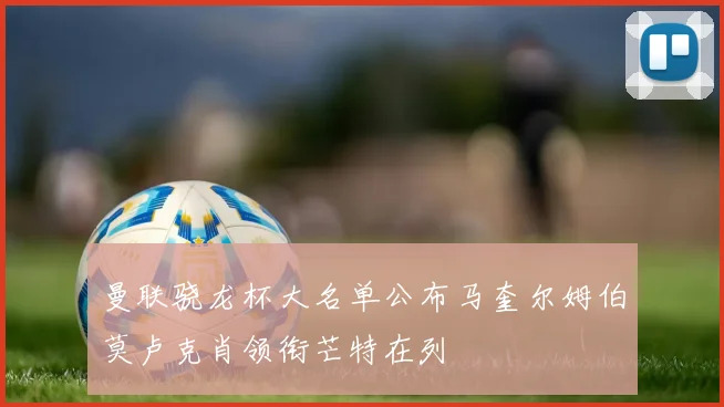 曼联骁龙杯大名单公布马奎尔姆伯莫卢克肖领衔芒特在列